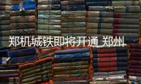 郑机城铁即将开通 郑州东直达机场只需19分钟