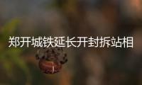  郑开城铁延长开封拆站相迎 计划9月底10月初开工