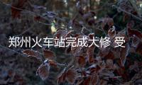 郑州火车站完成大修 受影响车次将逐步恢复正常