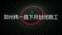 郑州纬一路下月封闭施工 工期70天 机动车将断行