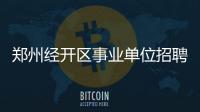 郑州经开区事业单位招聘 200个职位等你来