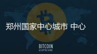 郑州国家中心城市 中心城市将会给老百姓带来什么？