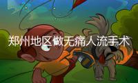 郑州地区做无痛人流手术哪家专业【郑州长江医院人流保护生育力】