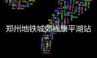 郑州地铁城郊线康平湖站11月16日启用 首末班时间表请收下