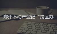 郑州不动产登记“跨区办理”最新区域图出炉