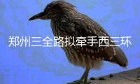 郑州三全路拟牵手西三环北延路 全长约3.78公里