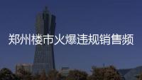 郑州楼市火爆违规销售频出 知名项目赫然在列
