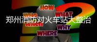 郑州消防对火车站大整治 商户消防不合格关停