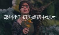 郑州小升初热点初中划片范围出炉 看你家划哪片