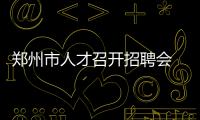 郑州市人才召开招聘会 千家用人单位提供3万多个岗位