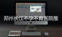 郑州长江不孕不育医院推出100台免费手术 基金直补圆梦不孕家庭