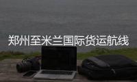 郑州至米兰国际货运航线开通 每周计划一班