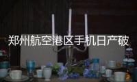 郑州航空港区手机日产破百万 全球每七部手机一部郑州造