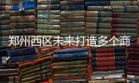 郑州西区未来打造多个商圈 来看哪个在你家门口