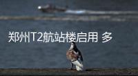 郑州T2航站楼启用 多图带你全程体验机场国际范儿