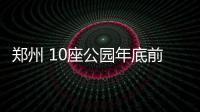 郑州 10座公园年底前建成开放 超额完成年度任务