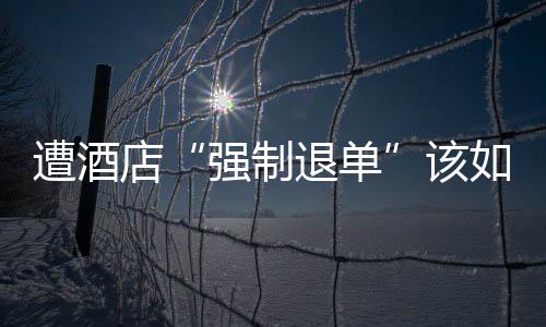 遭酒店“强制退单”该如何维权 但近来不少网友反映