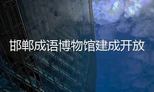 邯郸成语博物馆建成开放 7650平方米展陈区域层次清晰