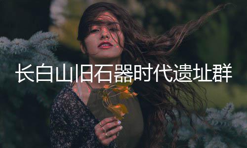 长白山旧石器时代遗址群实证东北亚古人类交流 本次研究最标志性成果