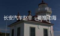 长安汽车赵非：要推动海外销量倍增，两位副总裁共同牵头“海纳百川计划2.0”