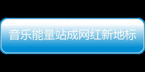 音乐能量站成网红新地标，今天的三里屯太古里只为音乐而生 不仅能看能听还能玩