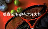 莫泰亲承期待对阵火箭 浓眉哥：他来能为我分压