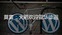 莫雷：火箭欢迎霍华德回来 今夏引援走普通策略