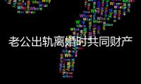 老公出轨离婚时共同财产咋分 典型案例教＂女神＂咋维权