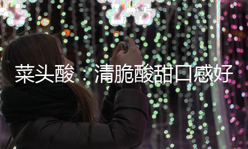 菜头酸：清脆酸甜口感好 润喉降火功效佳 按照他的甜口经验