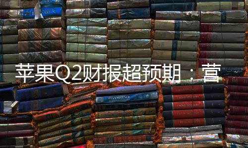 苹果Q2财报超预期：营收1112亿增17%，研发投入激增33%，在华收入大涨28% 高于预期的报超77亿美元