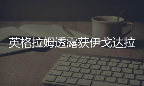 英格拉姆：兴奋为沃顿打球 盼给湖人带去领导力 湖人从球市上签来洛尔-邓