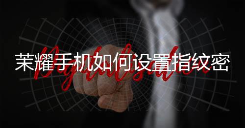 茉耀手机如何设置指纹密码锁屏 纹密即可迅速解锁手机