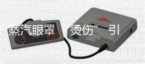 蒸汽眼罩 “烫伤” 引关注 如何安全使用眼部热敷产品？ 通常最高可达50°C以上