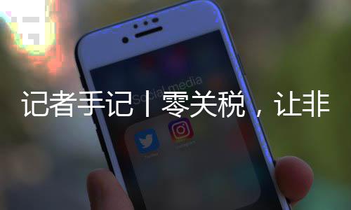 记者手记丨零关税，让非洲咖啡豆走向中国市场之路更顺畅 让非开拓中国市场新渠道