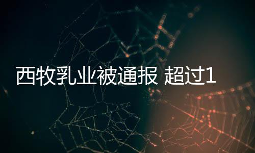 西牧乳业被通报 超过1.8万罐奶粉使用过期原料 2017年5月9日下发配方调整文件