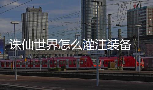 诛仙世界怎么灌注装备 灌注装备详细攻略 诛仙装备装备找到炼器灌注师