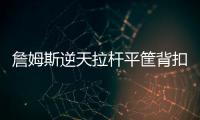 詹姆斯逆天拉杆平筐背扣 2次逆天助攻脑洞大开
