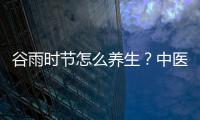 谷雨时节怎么养生？中医专家：健脾化湿、疏肝理气是关键