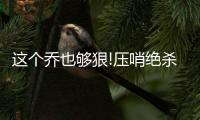 这个乔也够狠!压哨绝杀+21分 爵士4人15+胜快船