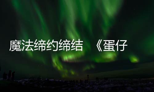 魔法缔约缔结  《蛋仔派对》&《精灵梦叶罗丽》联动上线 解锁魔法的派对魅力时刻