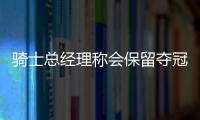 骑士总经理称会保留夺冠阵容 JR德拉或都将留队