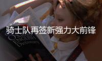 骑士队再签新强力大前锋 卫冕之师训练营达19人