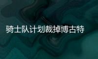 骑士队计划裁掉博古特 腾出名额再寻大个子护筐