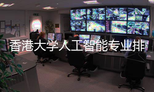 香港大学人工智能专业排名对比港科大谁更强 适合进入互联网与科技行业