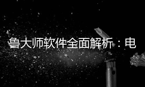 鲁大师软件全面解析：电脑维护与性能升级的好帮手 鲁大师软件将继续升级其功能
