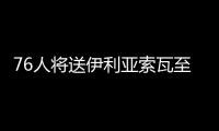  76人将送伊利亚索瓦至老鹰 换巴西中锋+选秀权