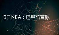 9日NBA：巴恩斯宣称被人诬告 诺尔即将伤愈复出