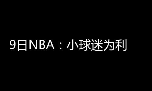 19连胜终结！老鹰负鹈鹕 浓眉29+13阿西克17板 利拉德的撤销表现依然强势