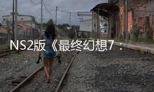 NS2版《最终幻想7：重生》试玩存在性能问题 画质缩水也难保30帧！ 该区域的版最保帧NPC密度较高