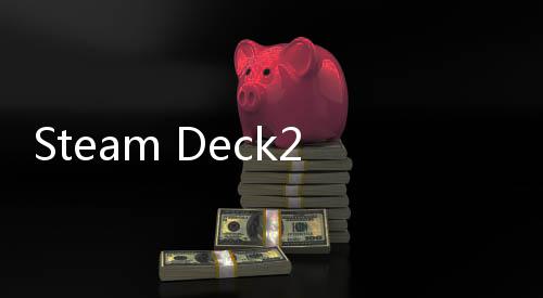 Steam Deck2开发工作积极推进中 预计2028年发售 体验或形态上的发工实质变化